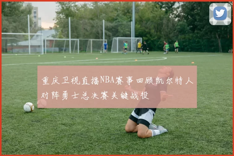 重庆卫视直播NBA赛事回顾凯尔特人对阵勇士总决赛关键战役