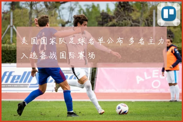 美国国家队足球名单公布 多名主力入选备战国际赛场