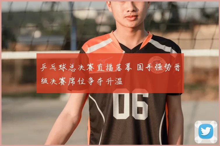 乒乓球总决赛直播落幕 国手强势晋级决赛席位争夺升温