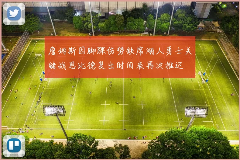 詹姆斯因脚踝伤势缺席湖人勇士关键战恩比德复出时间表再次推迟