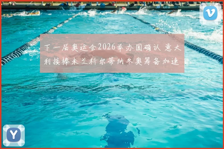 下一届奥运会2026举办国确认 意大利接棒米兰科尔蒂纳冬奥筹备加速