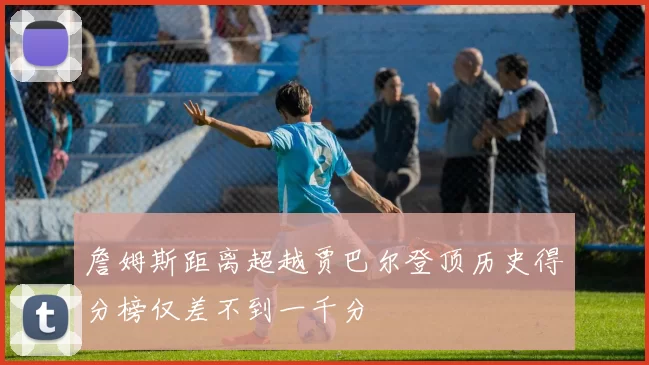 詹姆斯距离超越贾巴尔登顶历史得分榜仅差不到一千分