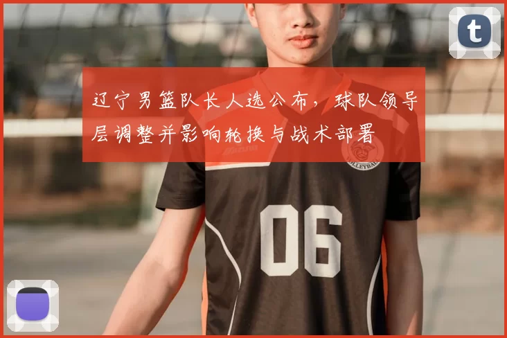 辽宁男篮队长人选公布，球队领导层调整并影响轮换与战术部署