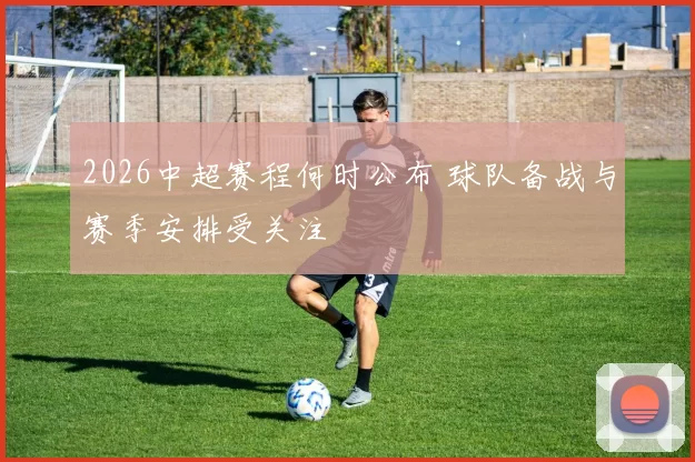 2026中超赛程何时公布 球队备战与赛季安排受关注