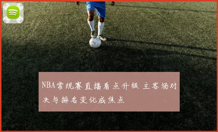 NBA常规赛直播看点升级 主客场对决与排名变化成焦点