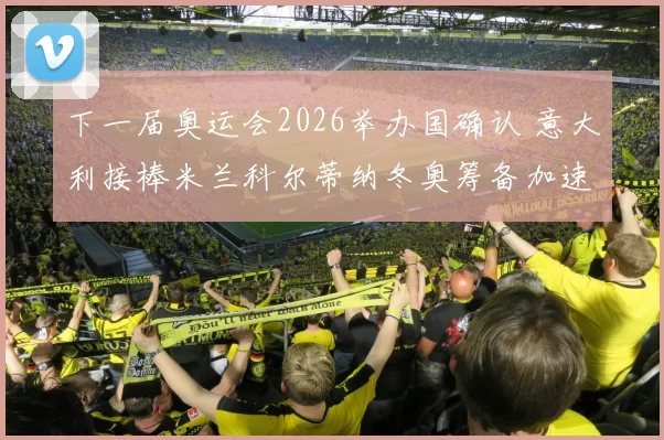 下一届奥运会2026举办国确认 意大利接棒米兰科尔蒂纳冬奥筹备加速