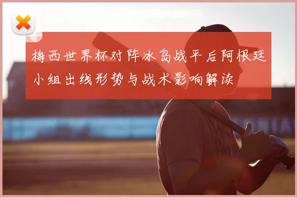 梅西世界杯对阵冰岛战平后阿根廷小组出线形势与战术影响解读