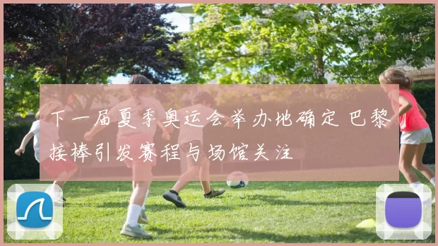 下一届夏季奥运会举办地确定 巴黎接棒引发赛程与场馆关注