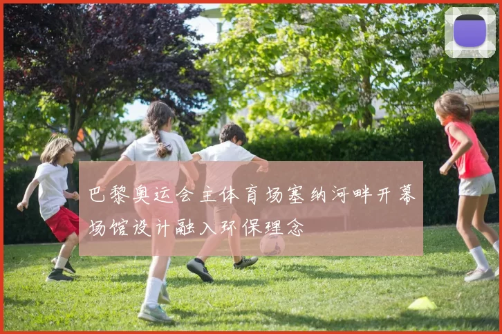 巴黎奥运会主体育场塞纳河畔开幕场馆设计融入环保理念