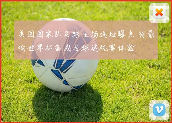 美国国家队足球主场选址曝光 将影响世界杯备战与球迷观赛体验