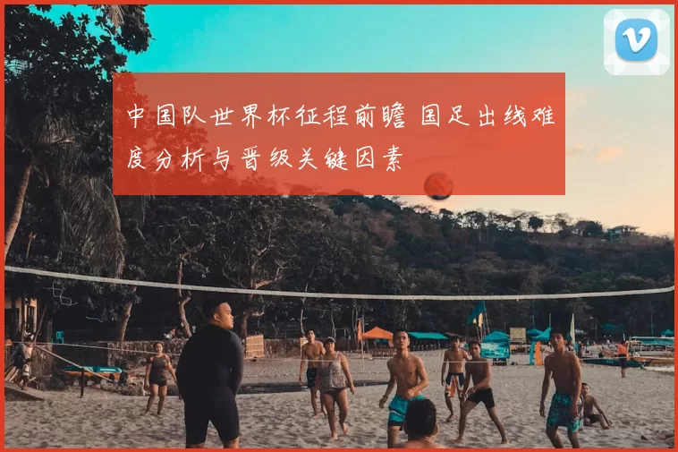 中国队世界杯征程前瞻 国足出线难度分析与晋级关键因素