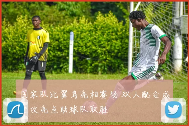 国家队比翼鸟亮相赛场 双人配合成进攻亮点助球队取胜