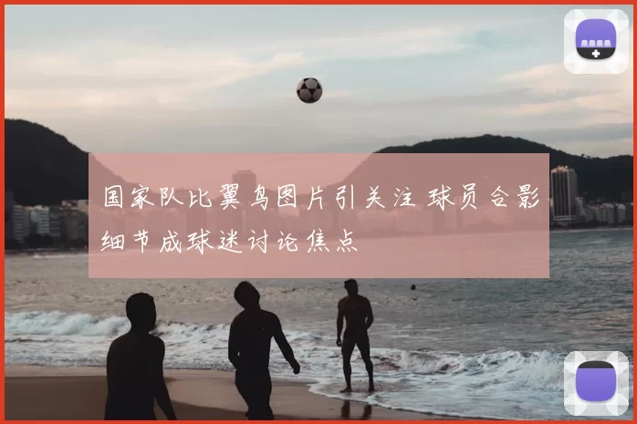 国家队比翼鸟图片引关注 球员合影细节成球迷讨论焦点