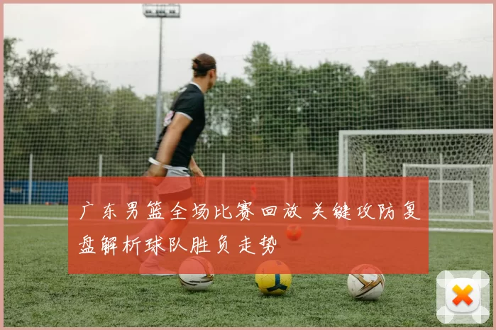 广东男篮全场比赛回放 关键攻防复盘解析球队胜负走势