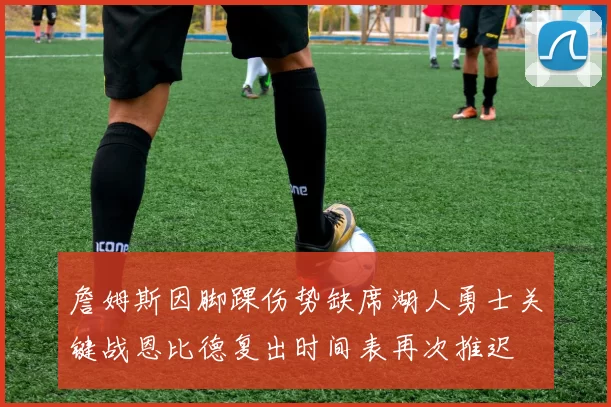 詹姆斯因脚踝伤势缺席湖人勇士关键战恩比德复出时间表再次推迟