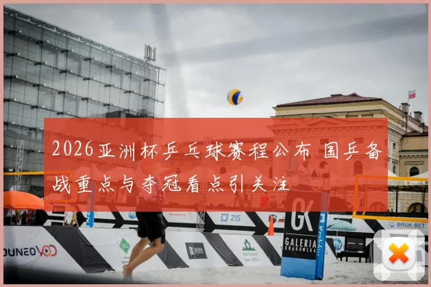 2026亚洲杯乒乓球赛程公布 国乒备战重点与夺冠看点引关注