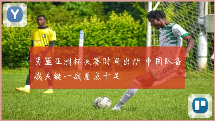 男篮亚洲杯决赛时间出炉 中国队备战关键一战看点十足