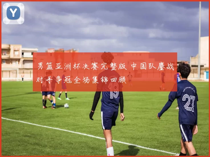 男篮亚洲杯决赛完整版 中国队鏖战对手争冠全场集锦回顾