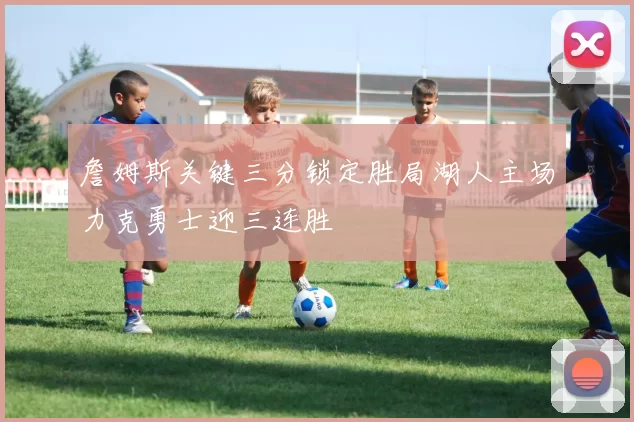 詹姆斯关键三分锁定胜局湖人主场力克勇士迎三连胜