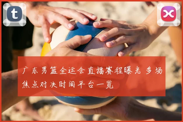 广东男篮全运会直播赛程曝光 多场焦点对决时间平台一览