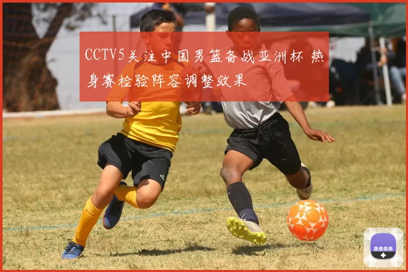 CCTV5关注中国男篮备战亚洲杯 热身赛检验阵容调整效果