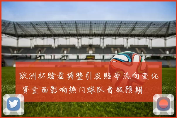 欧洲杯赌盘调整引发赔率流向变化 资金面影响热门球队晋级预期