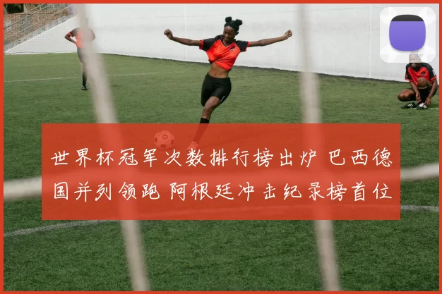 世界杯冠军次数排行榜出炉 巴西德国并列领跑 阿根廷冲击纪录榜首位置