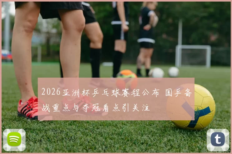 2026亚洲杯乒乓球赛程公布 国乒备战重点与夺冠看点引关注