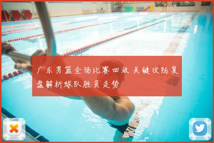 广东男篮全场比赛回放 关键攻防复盘解析球队胜负走势