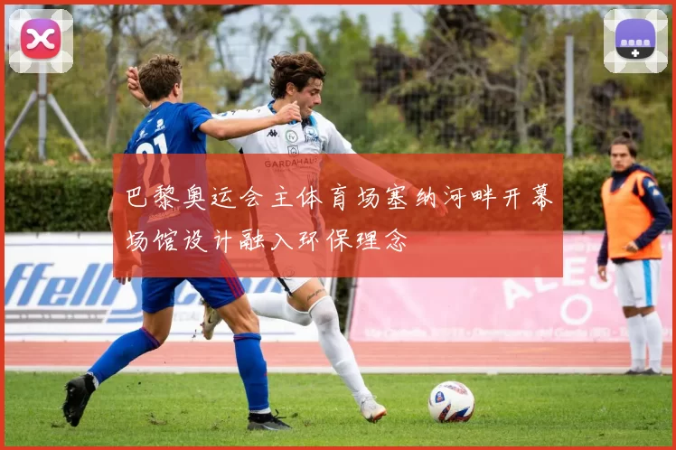 巴黎奥运会主体育场塞纳河畔开幕场馆设计融入环保理念