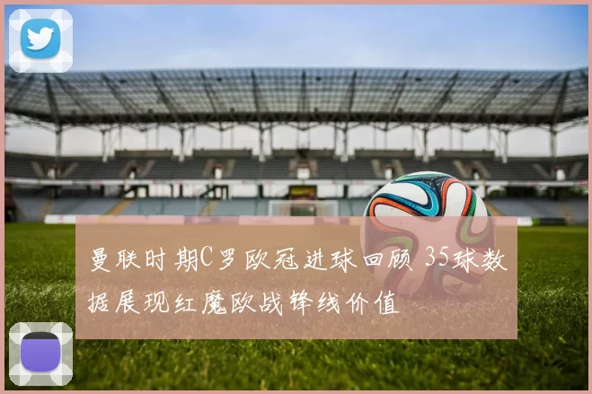 曼联时期C罗欧冠进球回顾 35球数据展现红魔欧战锋线价值