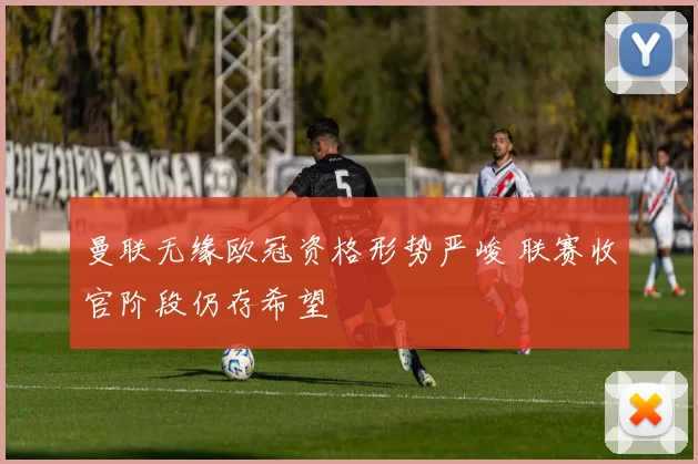 曼联无缘欧冠资格形势严峻 联赛收官阶段仍存希望