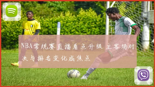 NBA常规赛直播看点升级 主客场对决与排名变化成焦点
